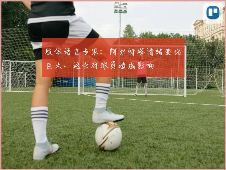肢体语言专家：阿尔特塔情绪变化巨大，这会对球员造成影响