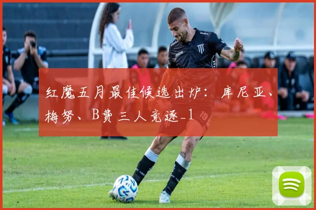 红魔五月最佳候选出炉：库尼亚、梅努、B费三人竞逐_1